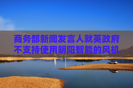 商务部新闻发言人就英政府不支持使用明阳智能的风机产品事答记者问