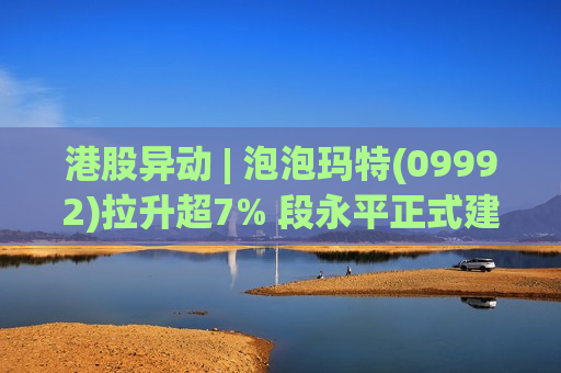 港股异动 | 泡泡玛特(09992)拉升超7% 段永平正式建仓泡泡玛特 称公司壁垒比想象中大