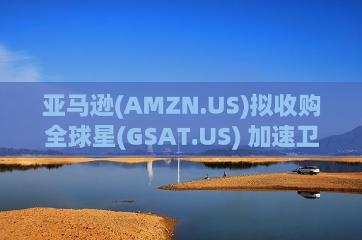 亚马逊(AMZN.US)拟收购全球星(GSAT.US) 加速卫星互联网布局剑指马斯克星链