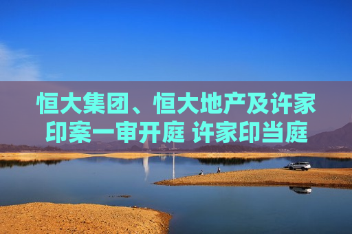 恒大集团、恒大地产及许家印案一审开庭 许家印当庭表示认罪悔罪