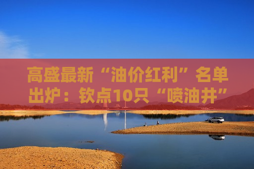 高盛最新“油价红利”名单出炉：钦点10只“喷油井”牛股，看涨空间最高达37%