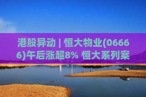 港股异动 | 恒大物业(06666)午后涨超8% 恒大系列案在深圳开庭 市场关注恒大物业出售事项