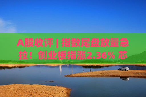 A股收评 | 指数尾盘放量急拉！创业板指涨2.36% 芯片强势