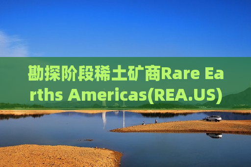 勘探阶段稀土矿商Rare Earths Americas(REA.US)冲刺纽交所 拟IPO募资7500万美元