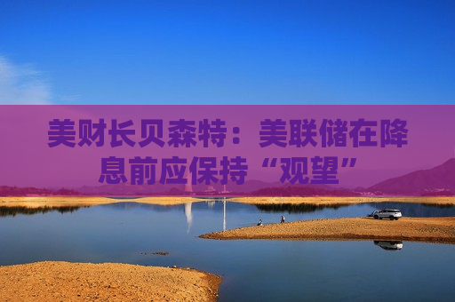 美财长贝森特：美联储在降息前应保持“观望”