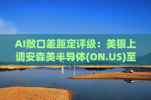AI敞口差距定评级：美银上调安森美半导体(ON.US)至“买入”，下调恩智浦(NXPI.US)至“中性”