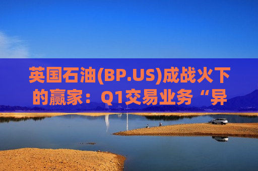 英国石油(BP.US)成战火下的赢家：Q1交易业务“异常出色”，油价波动成利润收割机