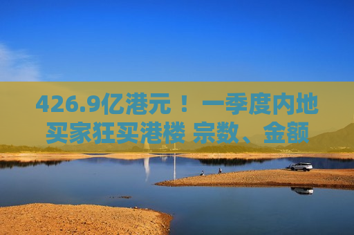 426.9亿港元 ！一季度内地买家狂买港楼 宗数、金额双创新高
