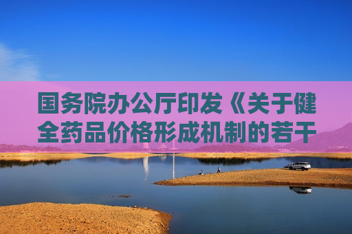 国务院办公厅印发《关于健全药品价格形成机制的若干意见》