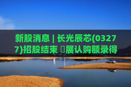 新股消息 | 长光辰芯(03277)招股结束 孖展认购额录得2138亿港元 超购821.3倍