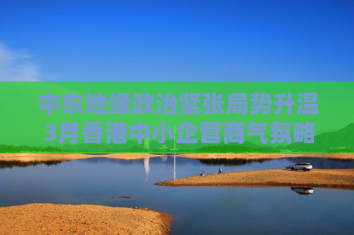 中东地缘政治紧张局势升温 3月香港中小企营商气氛略有减弱