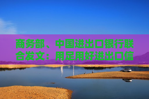 商务部、中国进出口银行联合发文：用足用好进出口信贷工具 做好全链条进口服务保障