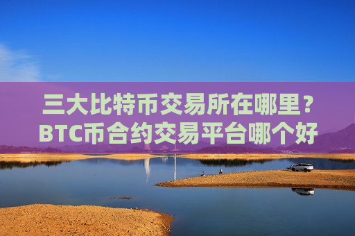 三大比特币交易所在哪里？BTC币合约交易平台哪个好