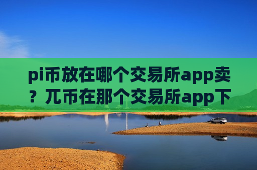 pi币放在哪个交易所app卖？兀币在那个交易所app下载交易