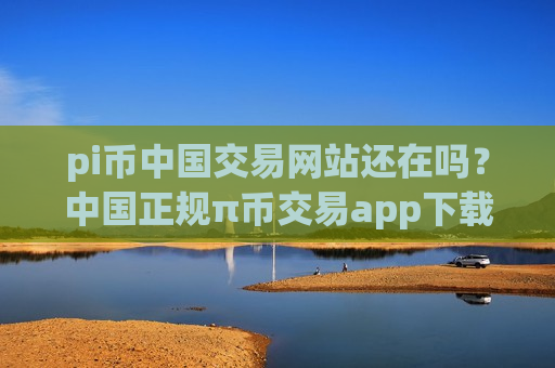 pi币中国交易网站还在吗？中国正规π币交易app下载