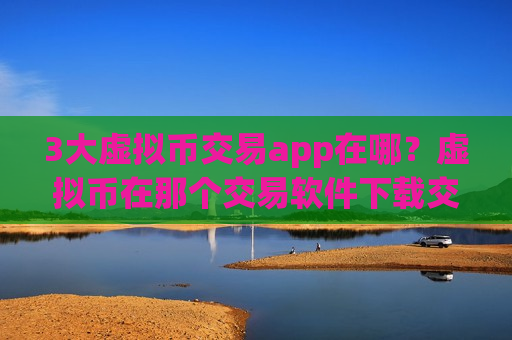 3大虚拟币交易app在哪？虚拟币在那个交易软件下载交易