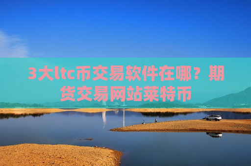 3大ltc币交易软件在哪？期货交易网站莱特币