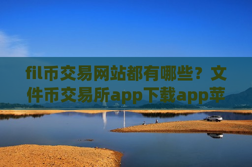 fil币交易网站都有哪些？文件币交易所app下载app苹果