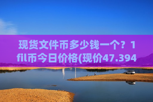现货文件币多少钱一个？1fil币今日价格(现价47.3946元)