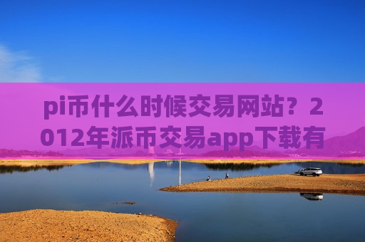 pi币什么时候交易网站？2012年派币交易app下载有哪些