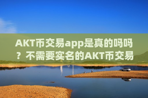 AKT币交易app是真的吗吗？不需要实名的AKT币交易app