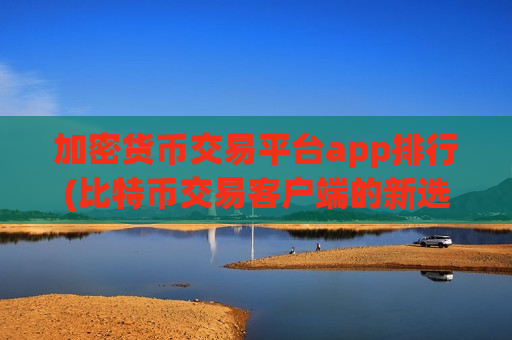 加密货币交易平台app排行(比特币交易客户端的新选择)
