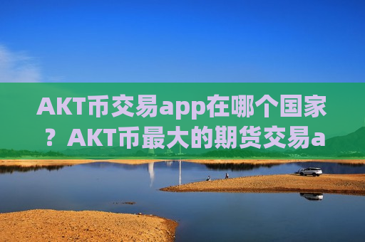 AKT币交易app在哪个国家？AKT币最大的期货交易app下载