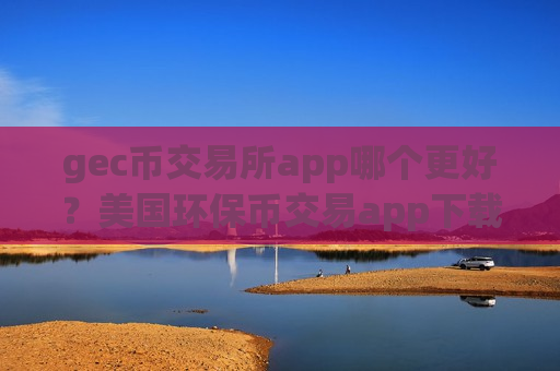 gec币交易所app哪个更好？美国环保币交易app下载