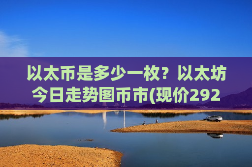 以太币是多少一枚？以太坊今日走势图币市(现价29296.14元)