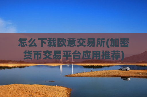 怎么下载欧意交易所(加密货币交易平台应用推荐)