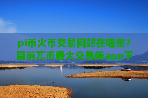 pi币火币交易网站在哪里？目前兀币最大交易所app下载