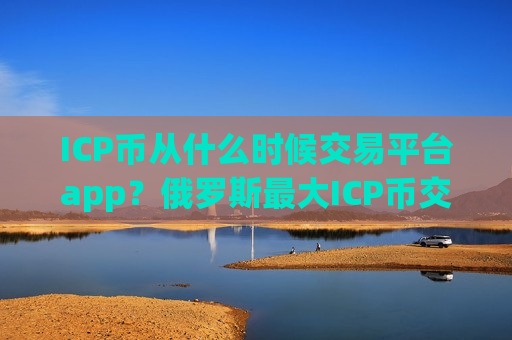 ICP币从什么时候交易平台app？俄罗斯最大ICP币交易所