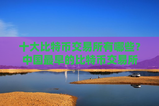 十大比特币交易所有哪些？中国最早的比特币交易所