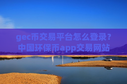 gec币交易平台怎么登录？中国环保币app交易网站