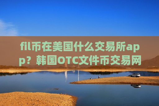 fil币在美国什么交易所app？韩国OTC文件币交易网站