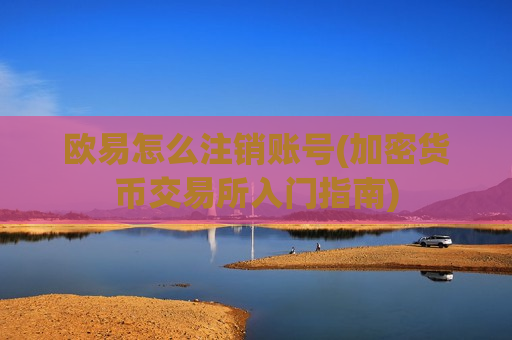 欧易怎么注销账号(加密货币交易所入门指南)