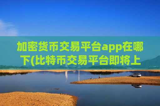 加密货币交易平台app在哪下(比特币交易平台即将上线)