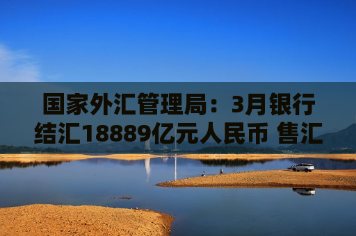 国家外汇管理局：3月银行结汇18889亿元人民币 售汇17786亿元人民币