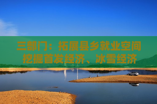 三部门：拓展县乡就业空间 挖掘首发经济、冰雪经济、入境经济等消费领域就业潜力