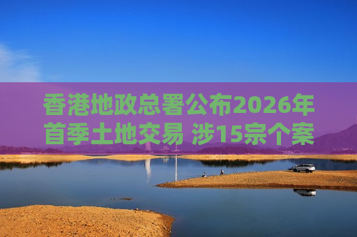 香港地政总署公布2026年首季土地交易 涉15宗个案地价收入逾21亿港元