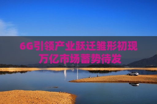 6G引领产业跃迁雏形初现 万亿市场蓄势待发