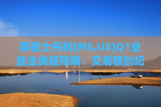 摩根士丹利(MS.US)Q1业绩全线超预期：交易额创纪录，财富管理吸金力强劲