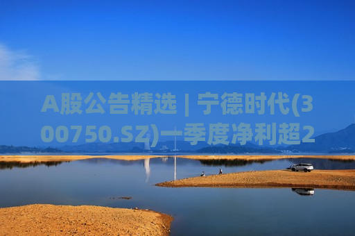 A股公告精选 | 宁德时代(300750.SZ)一季度净利超200亿 同比增长48.52%