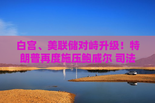 白宫、美联储对峙升级！特朗普再度施压鲍威尔 司法部调查恐阻碍沃什接班