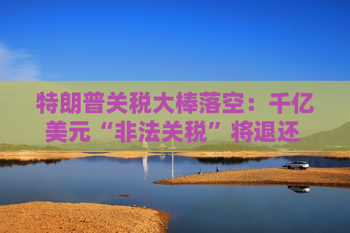 特朗普关税大棒落空：千亿美元“非法关税”将退还 美国政府下周起开闸放水