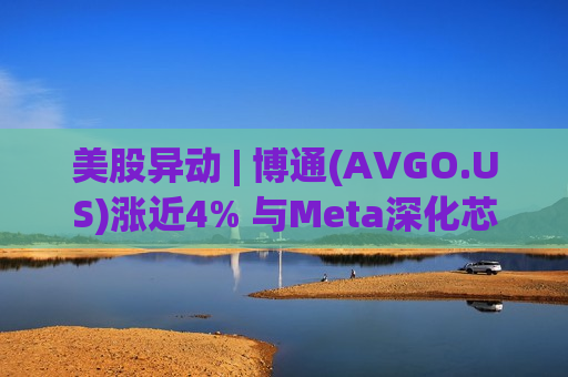 美股异动 | 博通(AVGO.US)涨近4% 与Meta深化芯片合作