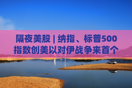 隔夜美股 | 纳指、标普500指数创美以对伊战争来首个新高 特斯拉(TSLA.US)涨7.6%