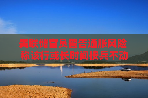 美联储官员警告通胀风险 称该行或长时间按兵不动