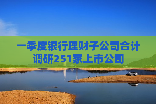 一季度银行理财子公司合计调研251家上市公司