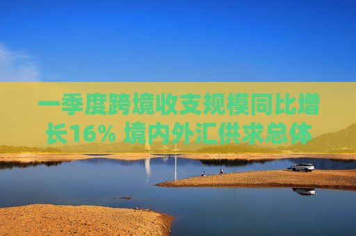 一季度跨境收支规模同比增长16% 境内外汇供求总体**衡